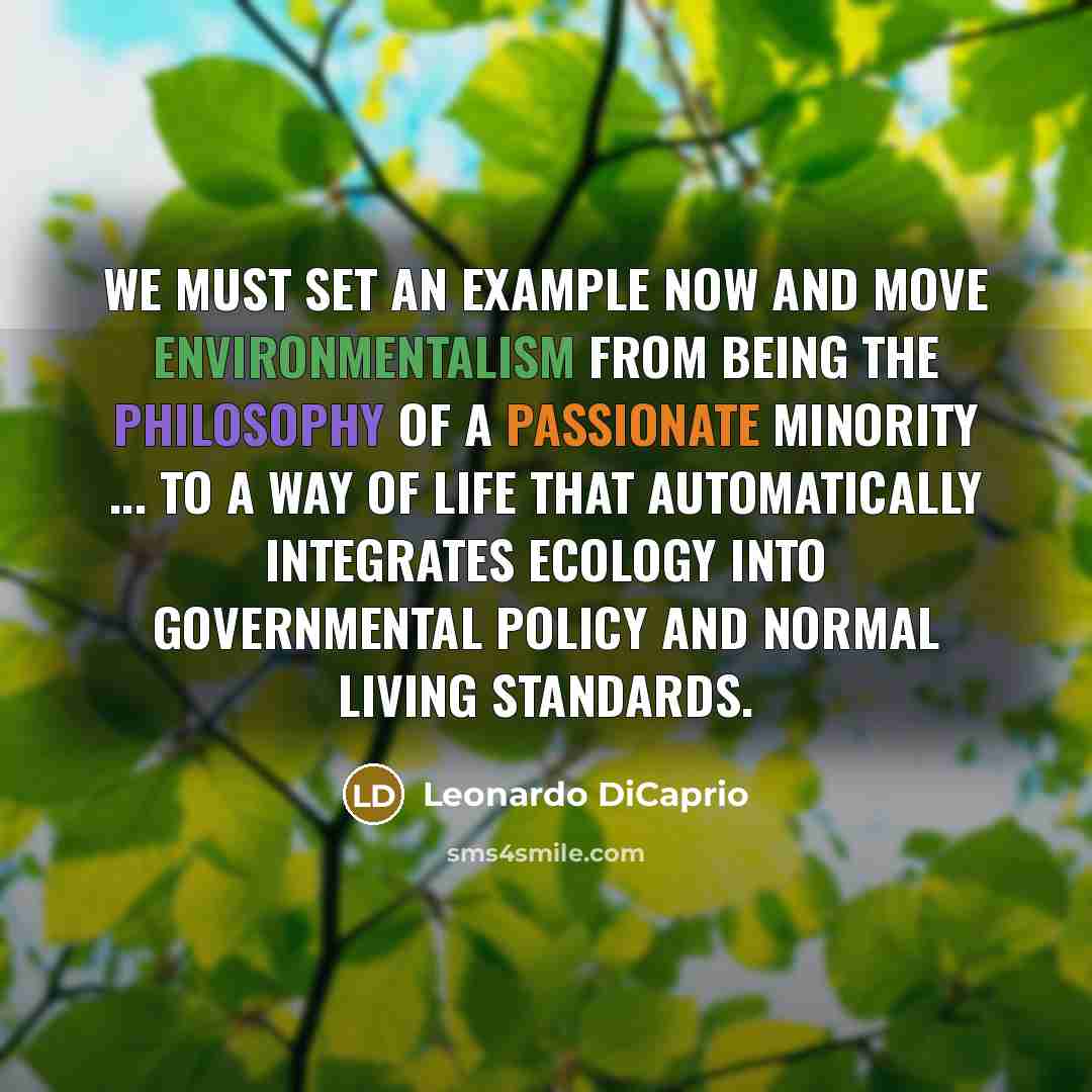 “We must set an example now and move environmentalism from being the philosophy of a passionate minority ... to a way of life that automatically integrates ecology into governmental policy and normal living standards.” quote by Leonardo DiCaprio