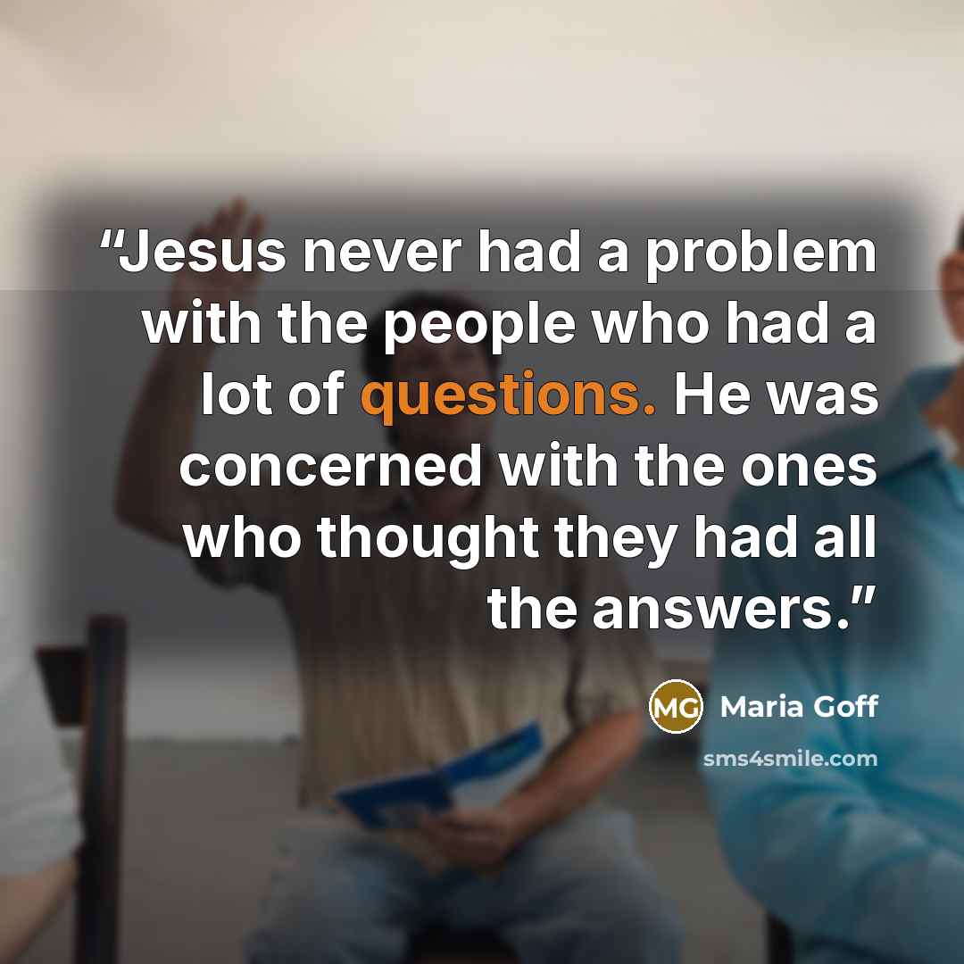 “Jesus never had a problem with the people who had a lot of questions. He was concerned with the ones who thought they had all the answers.” quote by Maria Goff