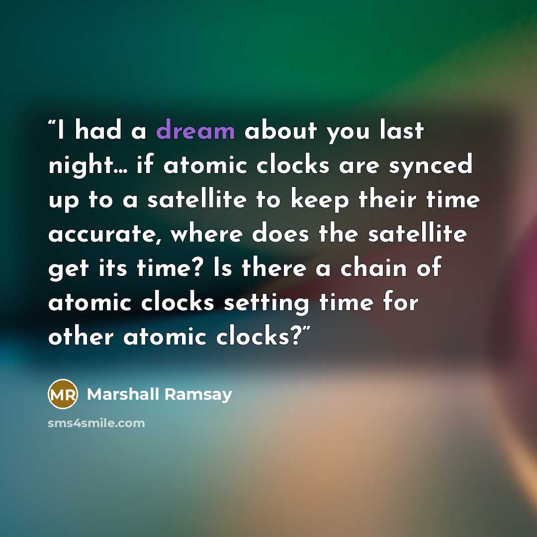 “I had a dream about you last night... if atomic clocks are synced up to a satellite to keep their time accurate, where does the satellite get its time? Is there a chain of atomic clocks setting time for other atomic clocks?” quote by Marshall Ramsay