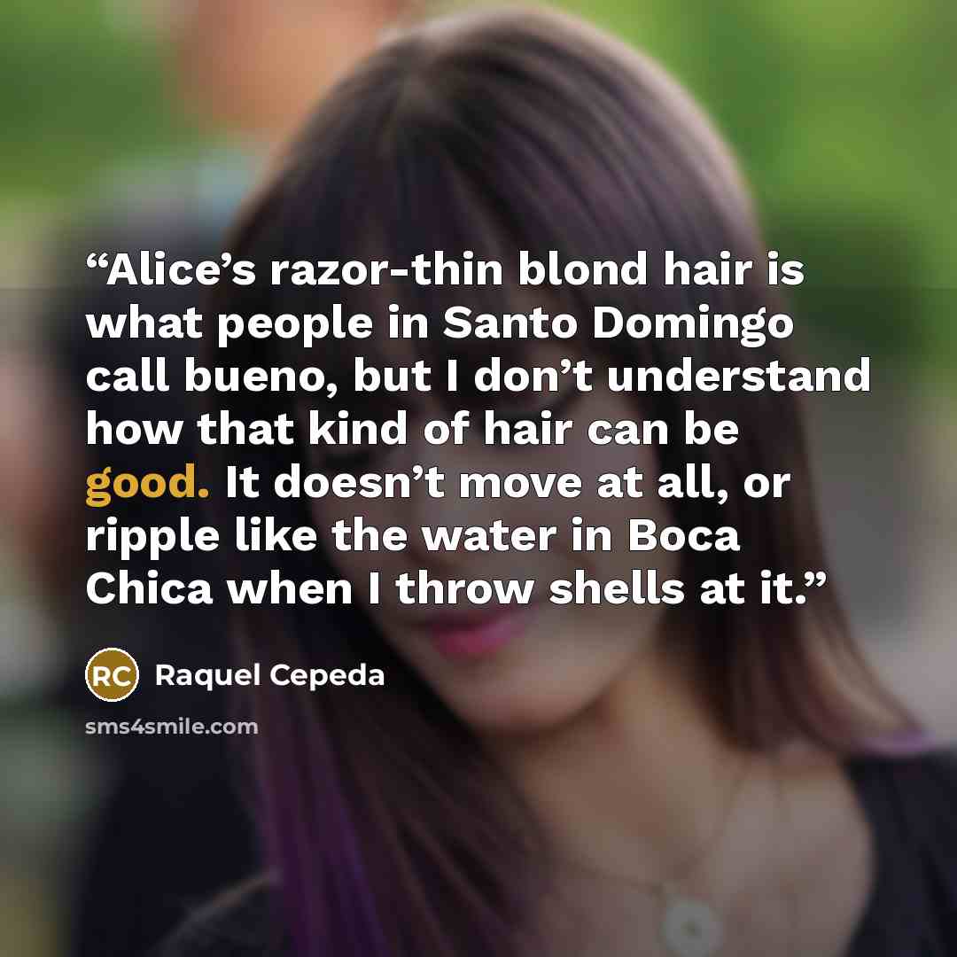 “Alice’s razor-thin blond hair is what people in Santo Domingo call bueno, but I don’t understand how that kind of hair can be good. It doesn’t move at all, or ripple like the water in Boca Chica when I throw shells at it.” quote by Raquel Cepeda