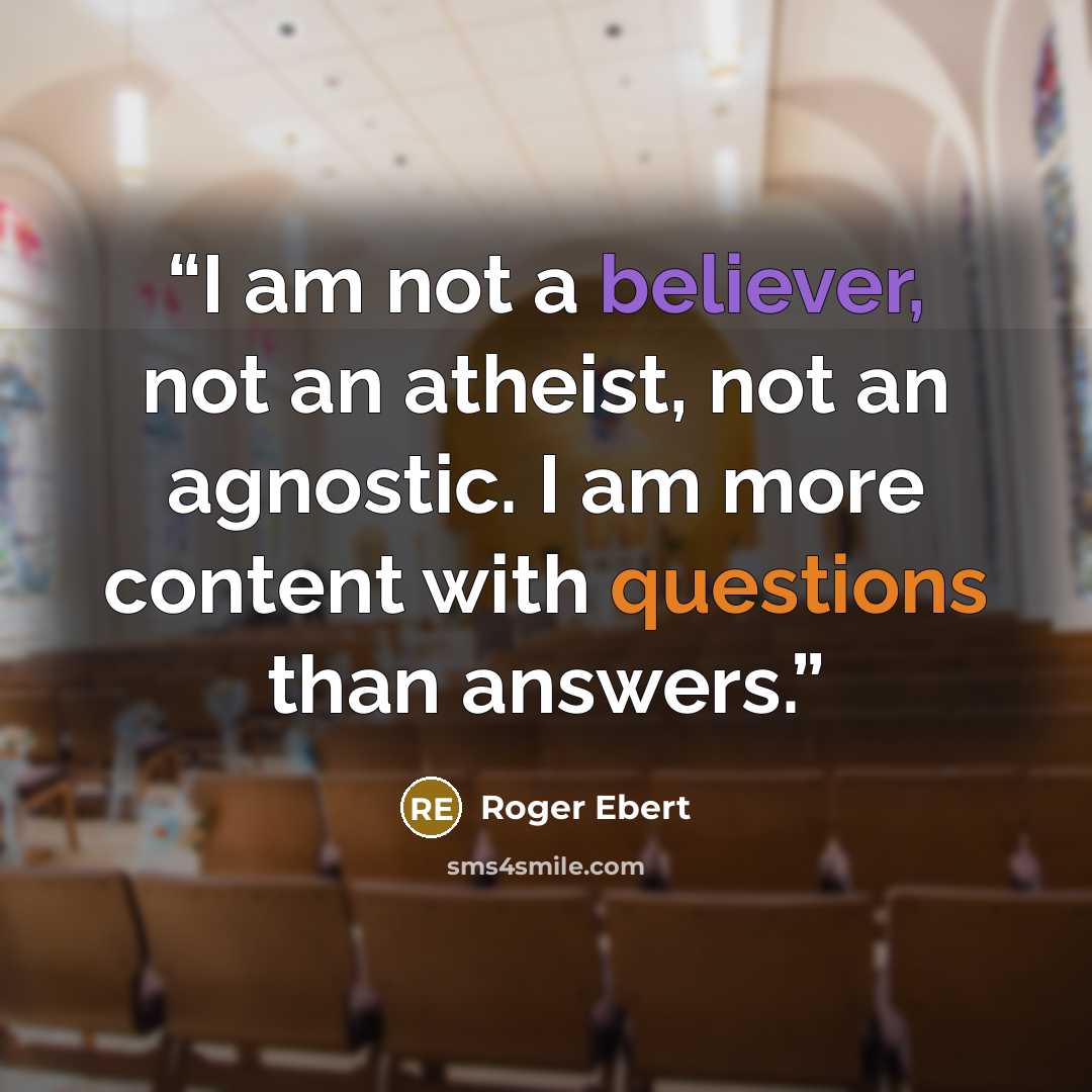 “I am not a believer, not an atheist, not an agnostic. I am more content with questions than answers.” quote by Roger Ebert