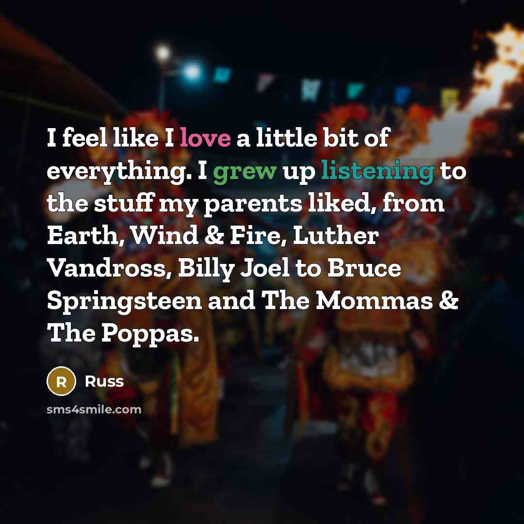 “I feel like I love a little bit of everything. I grew up listening to the stuff my parents liked, from Earth, Wind & Fire, Luther Vandross, Billy Joel to Bruce Springsteen and The Mommas & The Poppas.” quote by Russ