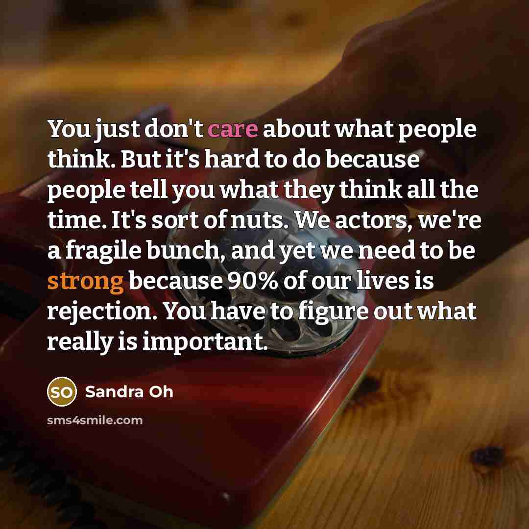 “You just don't care about what people think. But it's hard to do because people tell you what they think all the time. It's sort of nuts. We actors, we're a fragile bunch, and yet we need to be strong because 90% of our lives is rejection. You have to figure out what really is important.” quote by Sandra Oh