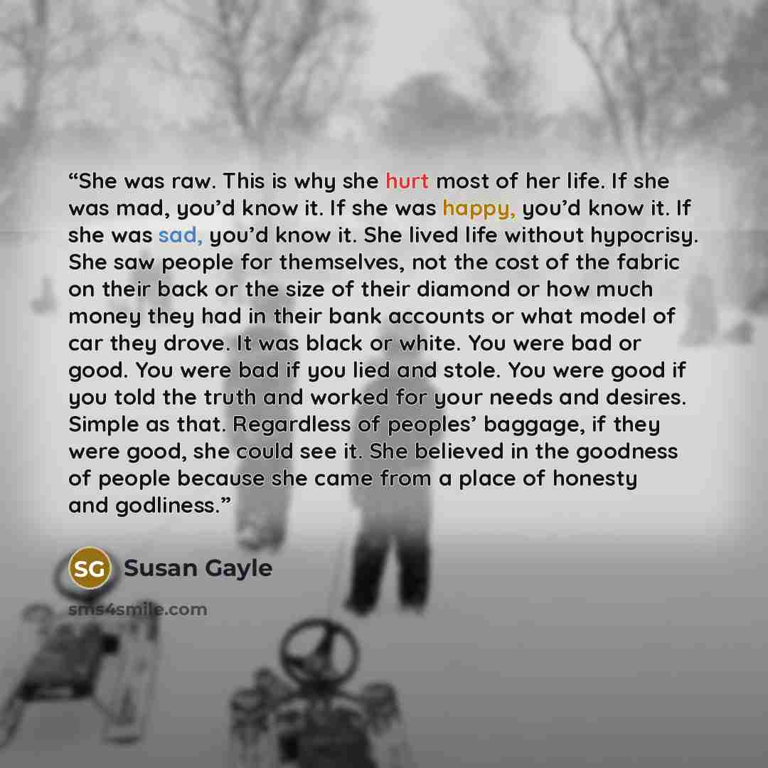 “She was raw. This is why she hurt most of her life. If she was mad, you’d know it. If she was happy, you’d know it. If she was sad, you’d know it. She lived life without hypocrisy. She saw people for themselves, not the cost of the fabric on their back or the size of their diamond or how much…” quote by Susan Gayle