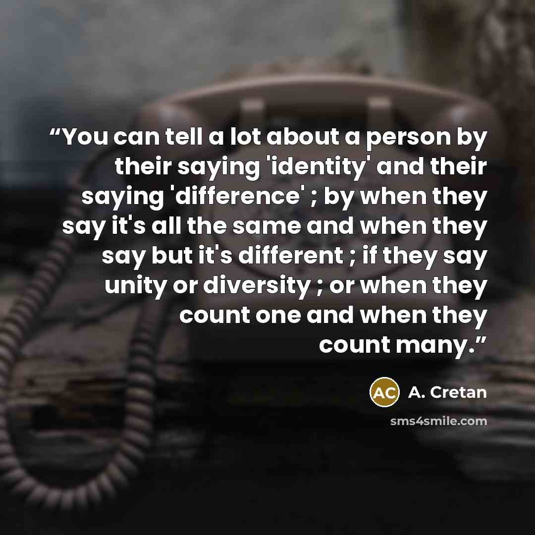 “You can tell a lot about a person by their saying 'identity' and their saying 'difference' ; by when they say it's all the same and when they say but it's different ; if they say unity or diversity ; or when they count one and when they count many.” quote by A. Cretan