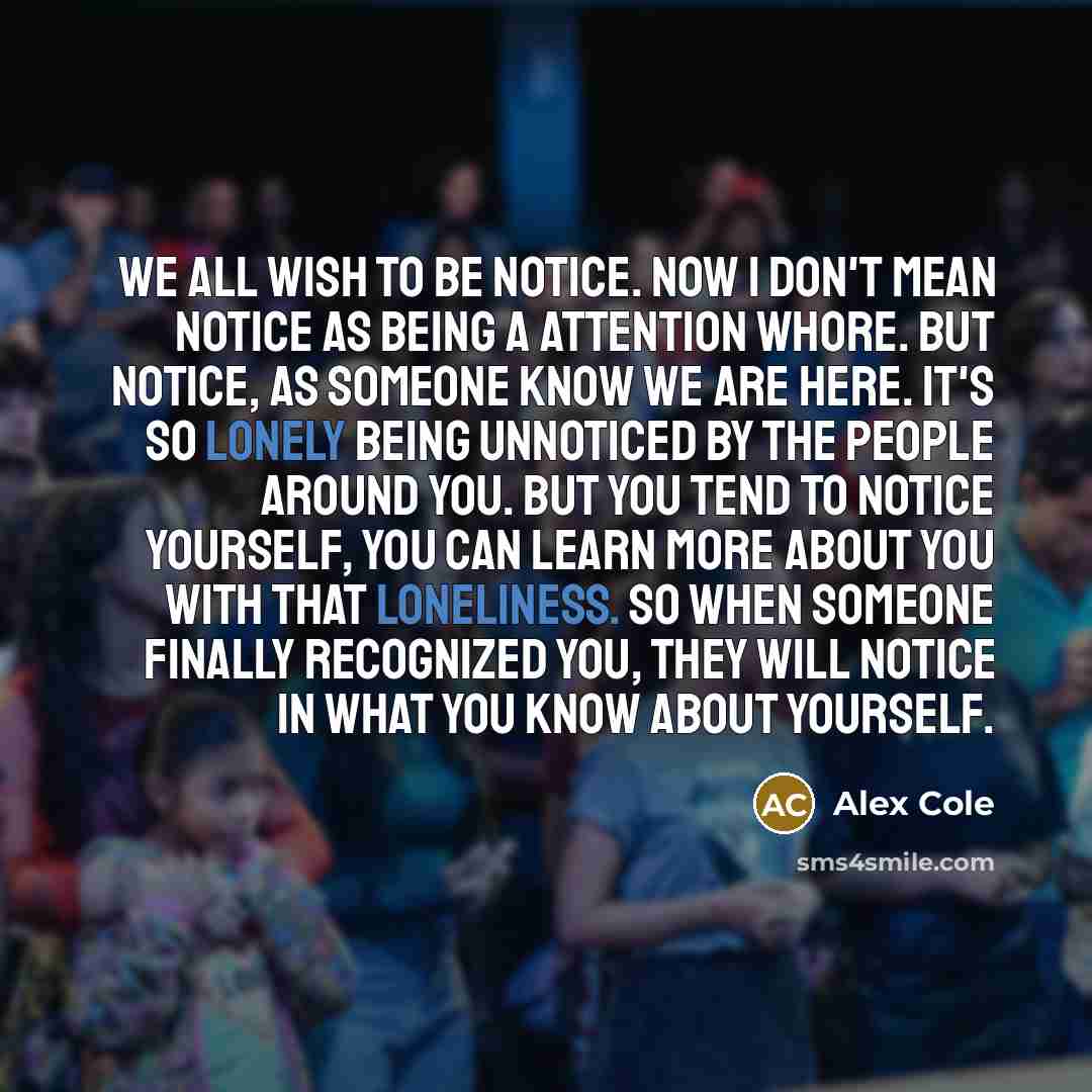 “We all wish to be notice. Now I don't mean notice as being a attention whore. But notice, as someone know we are here. It's so lonely being unnoticed by the people around you. But you tend to notice yourself, you can learn more about you with that loneliness. So when someone finally recognized…” quote by Alex Cole