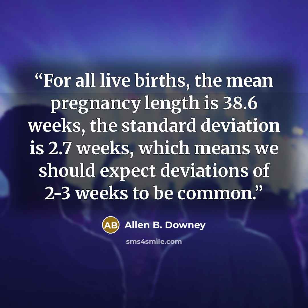 “For all live births, the mean pregnancy length is 38.6 weeks, the standard deviation is 2.7 weeks, which means we should expect deviations of 2-3 weeks to be common.” quote by Allen B. Downey