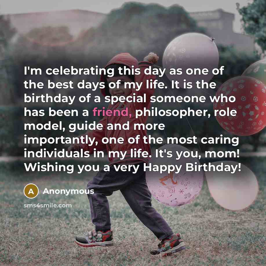 “I'm celebrating this day as one of the best days of my life. It is the birthday of a special someone who has been a friend, philosopher, role model, guide and more importantly, one of the most caring individuals in my life. It's you, mom! Wishing you a very Happy Birthday!” quote by Anonymous
