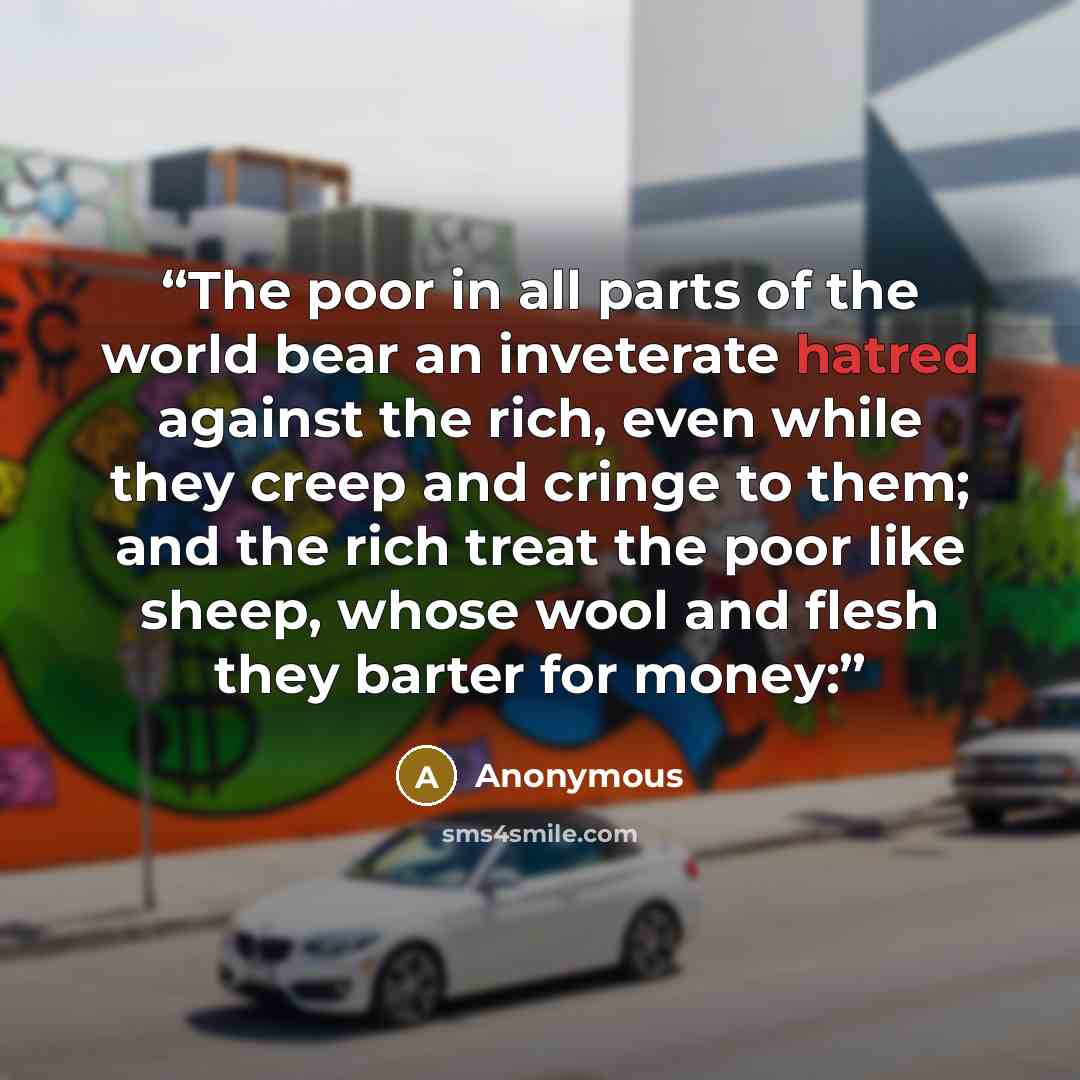 “The poor in all parts of the world bear an inveterate hatred against the rich, even while they creep and cringe to them; and the rich treat the poor like sheep, whose wool and flesh they barter for money:” quote by Anonymous