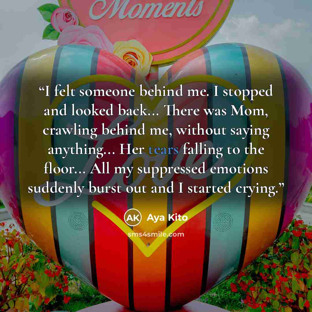 “I felt someone behind me. I stopped and looked back... There was Mom, crawling behind me, without saying anything... Her tears falling to the floor... All my suppressed emotions suddenly burst out and I started crying.” quote by Aya Kito