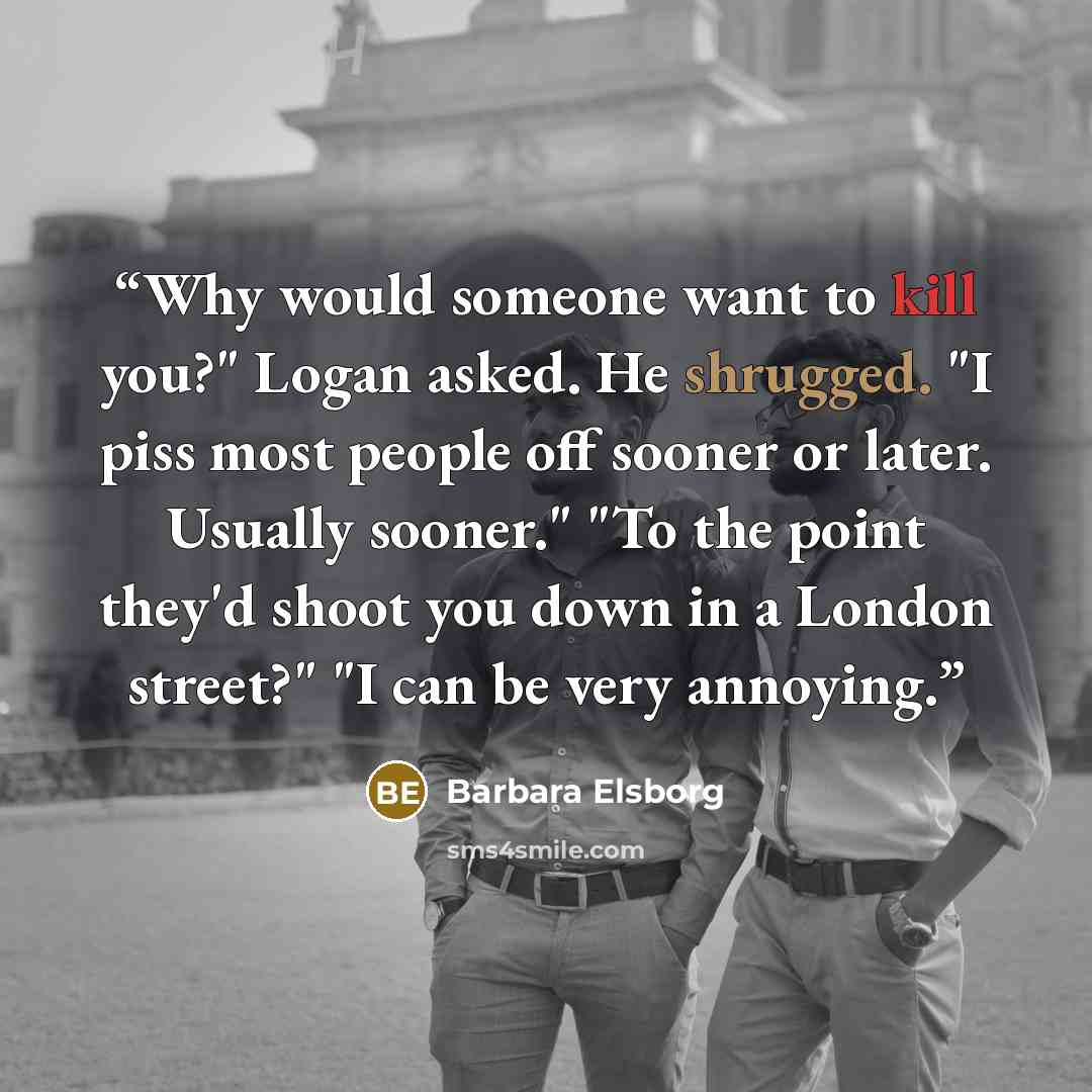 “Why would someone want to kill you?" Logan asked. He shrugged. "I piss most people off sooner or later. Usually sooner." "To the point they'd shoot you down in a London street?" "I can be very annoying.” quote by Barbara Elsborg