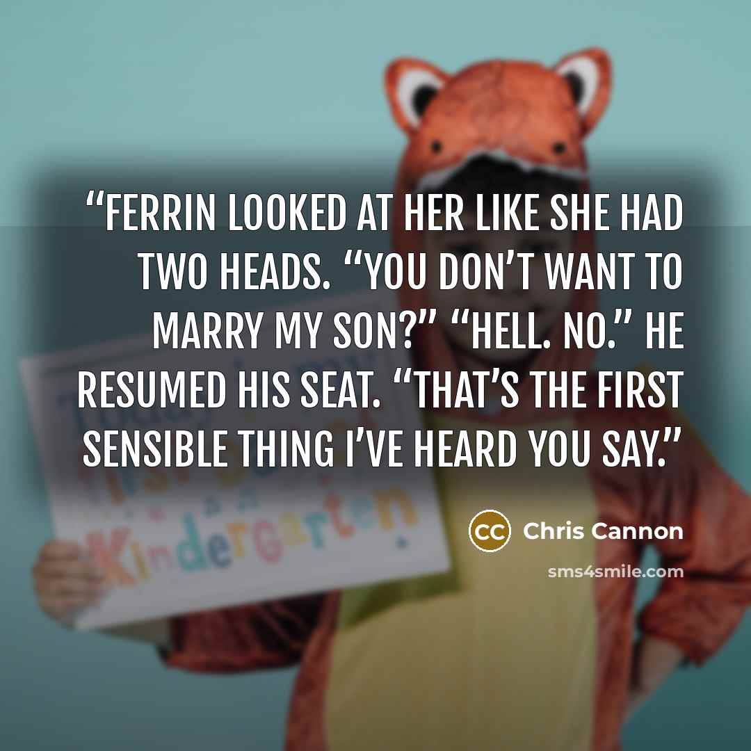 “Ferrin looked at her like she had two heads. “You don’t want to marry my son?” “Hell. No.” He resumed his seat. “That’s the first sensible thing I’ve heard you say.” quote by Chris Cannon