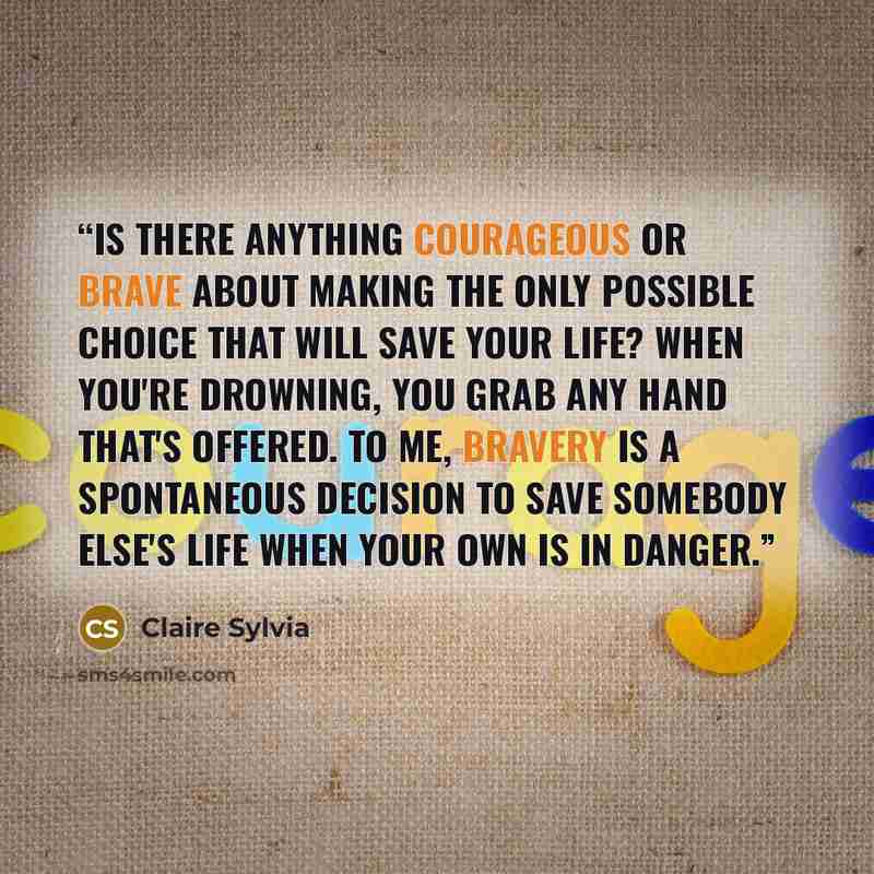 “Is there anything courageous or brave about making the only possible choice that will save your life? When you're drowning, you grab any hand that's offered. To me, bravery is a spontaneous decision to save somebody else's life when your own is in danger.” quote by Claire Sylvia