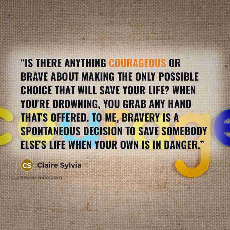 “Is there anything courageous or brave about making the only possible choice that will save your life? When you're drowning, you grab any hand that's offered. To me, bravery is a spontaneous decision to save somebody else's life when your own is in danger.” quote by Claire Sylvia