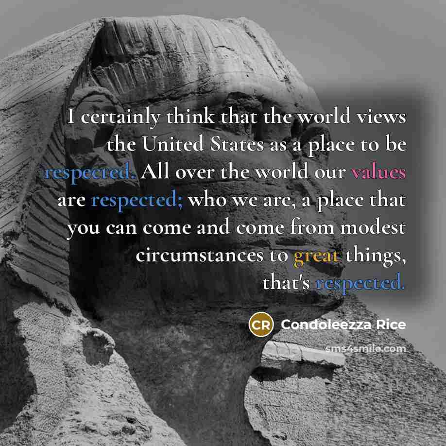 “I certainly think that the world views the United States as a place to be respected. All over the world our values are respected; who we are, a place that you can come and come from modest circumstances to great things, that's respected.” quote by Condoleezza Rice