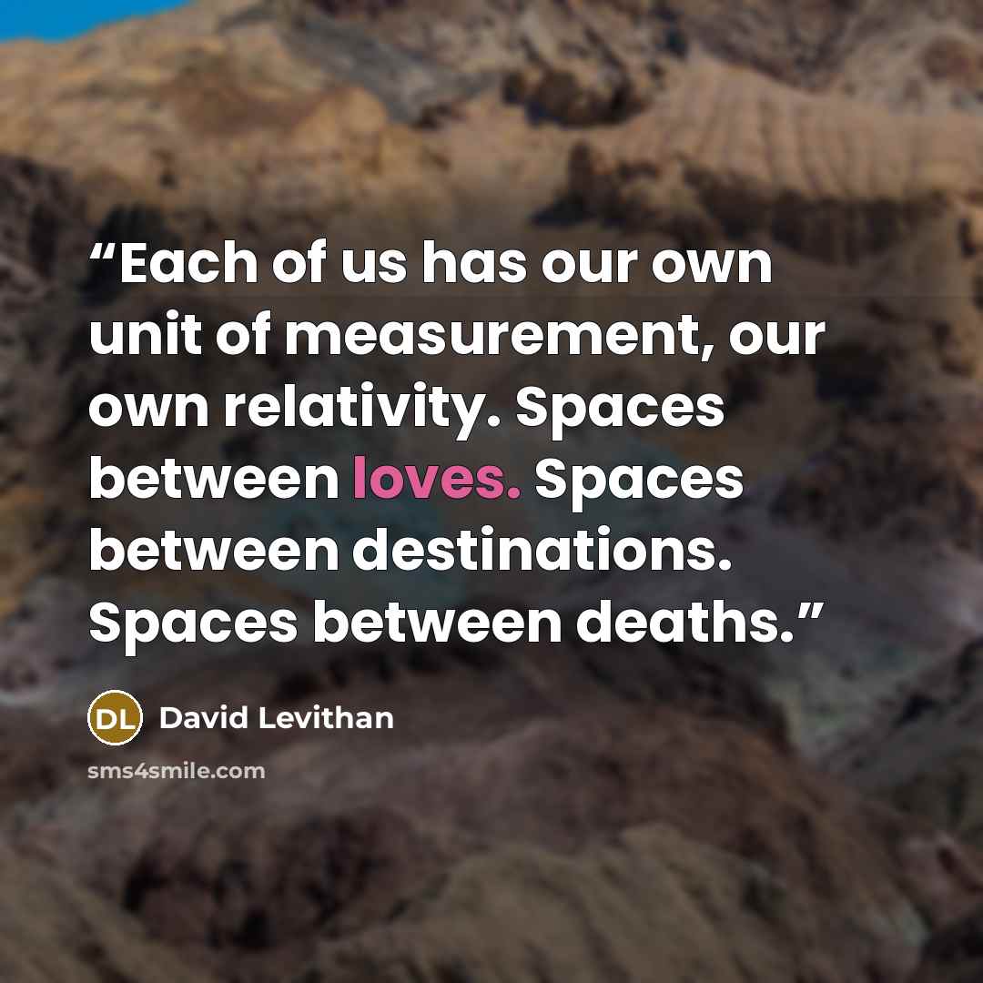 “Each of us has our own unit of measurement, our own relativity. Spaces between loves. Spaces between destinations. Spaces between deaths.” quote by David Levithan