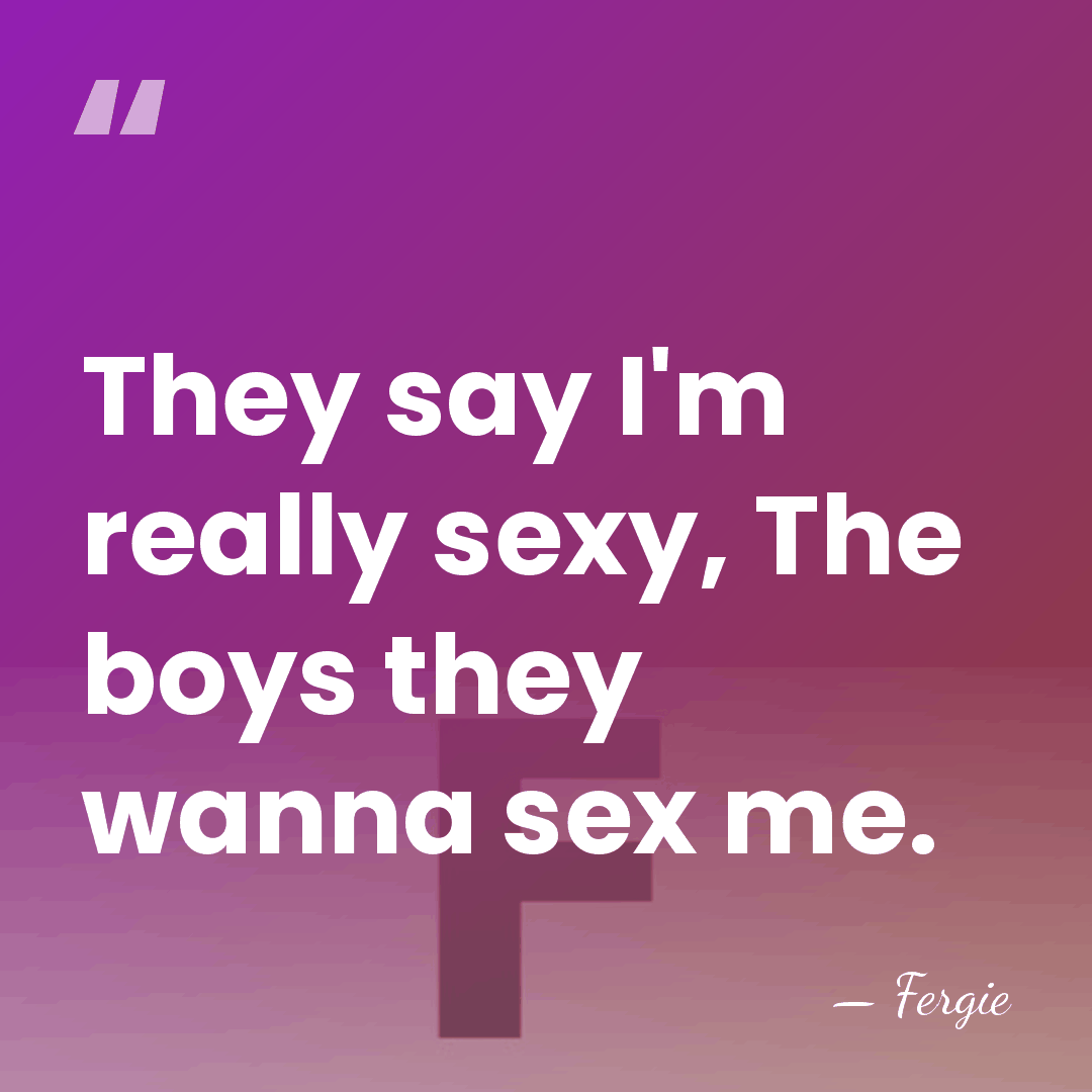 They say I'm really sexy, The boys they wanna sex me. - Fergie