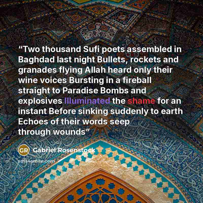 “Two thousand Sufi poets assembled in Baghdad last night Bullets, rockets and granades flying Allah heard only their wine voices Bursting in a fireball straight to Paradise Bombs and explosives Illuminated the shame for an instant Before sinking suddenly to earth Echoes of their words seep through…” quote by Gabriel Rosenstock