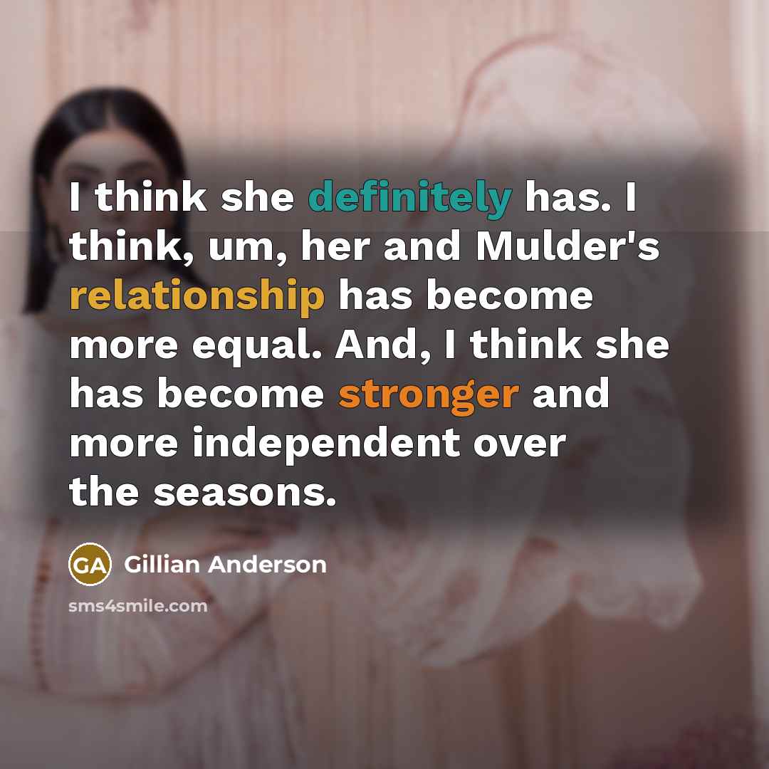 “I think she definitely has. I think, um, her and Mulder's relationship has become more equal. And, I think she has become stronger and more independent over the seasons.” quote by Gillian Anderson