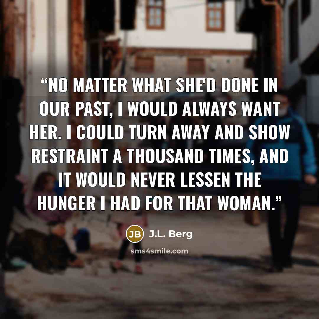 “No matter what she'd done in our past, I would always want her. I could turn away and show restraint a thousand times, and it would never lessen the hunger I had for that woman.” quote by J.L. Berg