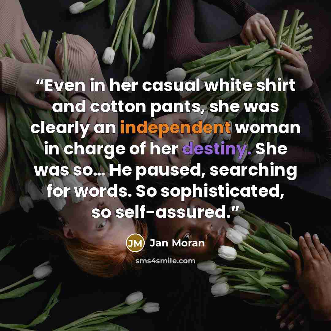 “Even in her casual white shirt and cotton pants, she was clearly an independent woman in charge of her destiny. She was so… He paused, searching for words. So sophisticated, so self-assured.” quote by Jan Moran