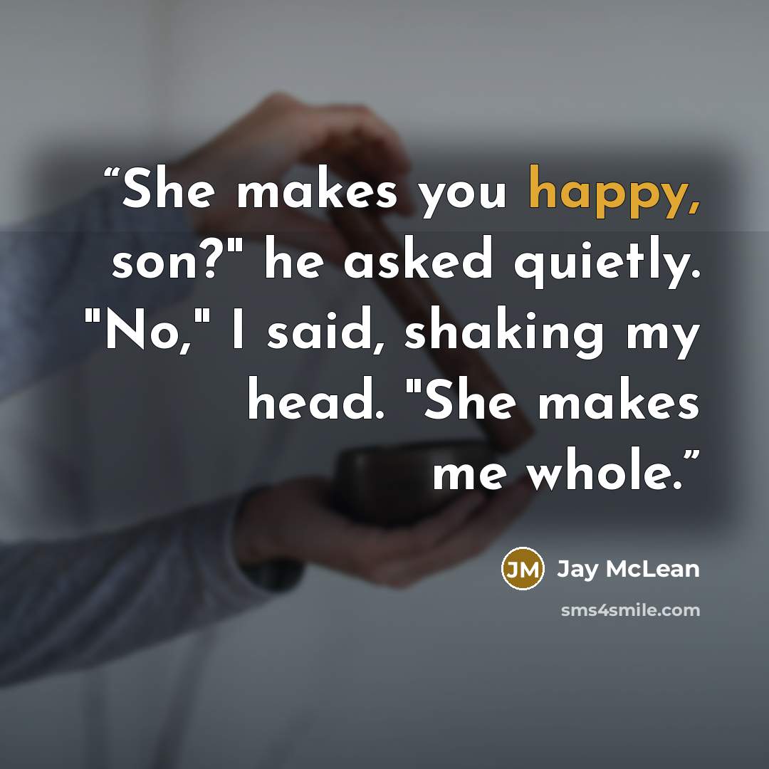 “She makes you happy, son?" he asked quietly. "No," I said, shaking my head. "She makes me whole.” quote by Jay McLean