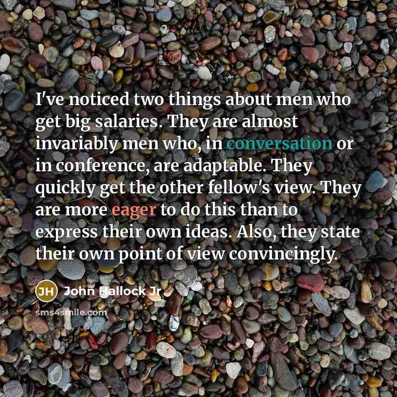 “I've noticed two things about men who get big salaries. They are almost invariably men who, in conversation or in conference, are adaptable. They quickly get the other fellow's view. They are more eager to do this than to express their own ideas. Also, they state their own point of view…” quote by John Hallock Jr