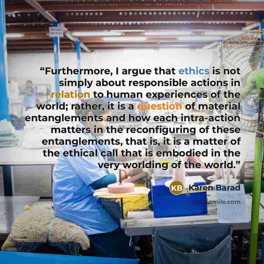 “Furthermore, I argue that ethics is not simply about responsible actions in relation to human experiences of the world; rather, it is a question of material entanglements and how each intra-action matters in the reconfiguring of these entanglements, that is, it is a matter of the ethical call that…” quote by Karen Barad