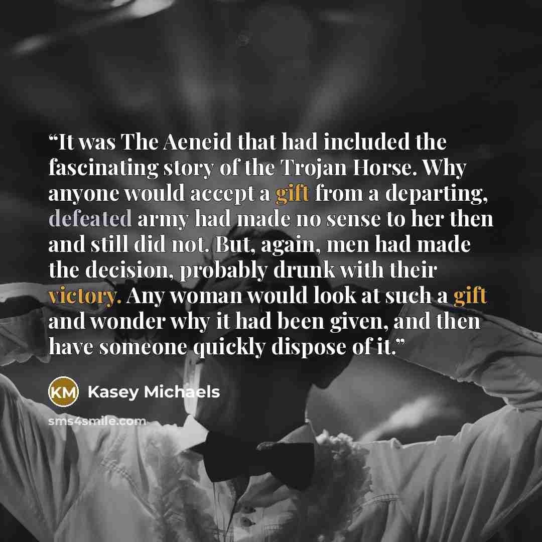 “It was The Aeneid that had included the fascinating story of the Trojan Horse. Why anyone would accept a gift from a departing, defeated army had made no sense to her then and still did not. But, again, men had made the decision, probably drunk with their victory. Any woman would look at such a…” quote by Kasey Michaels