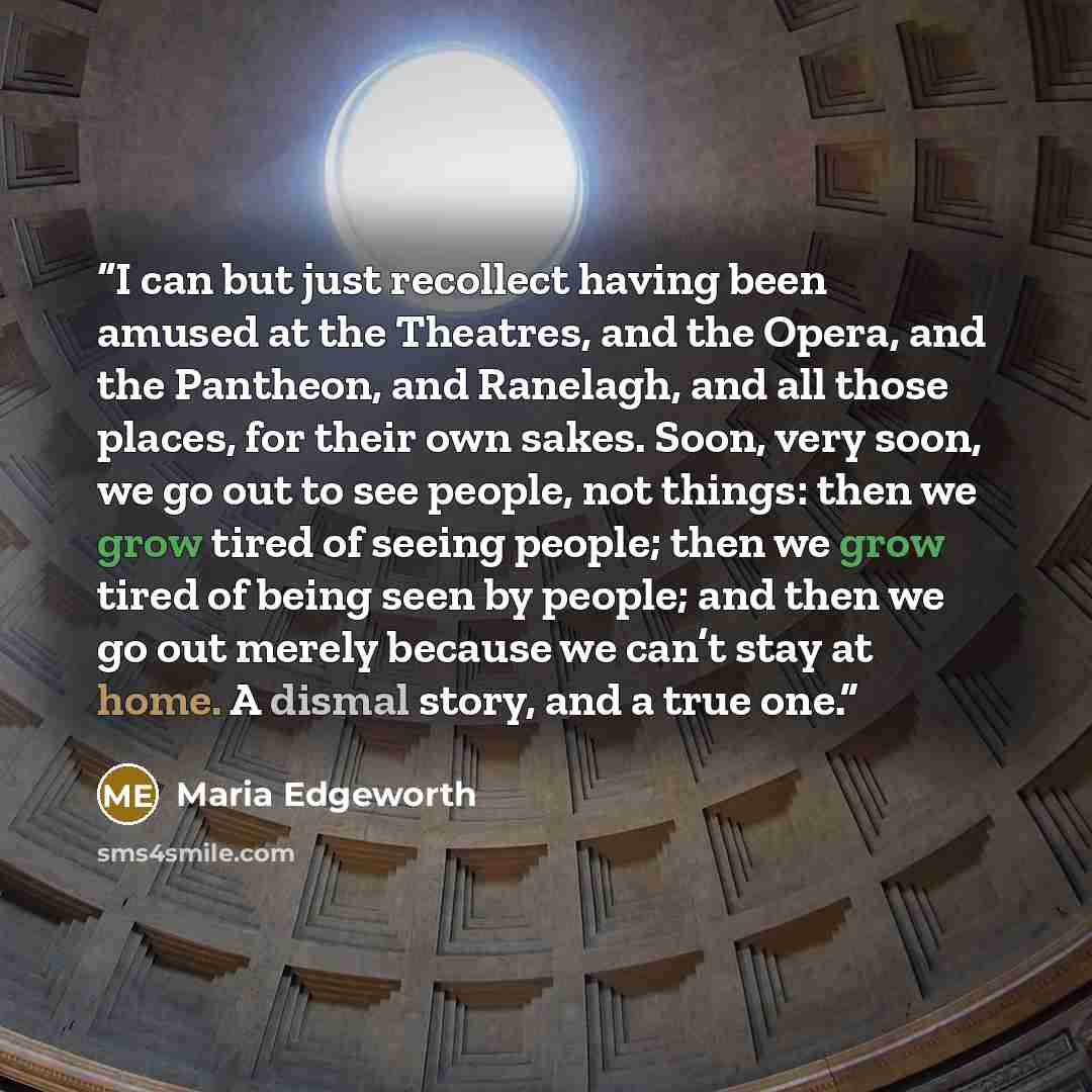 “I can but just recollect having been amused at the Theatres, and the Opera, and the Pantheon, and Ranelagh, and all those places, for their own sakes. Soon, very soon, we go out to see people, not things: then we grow tired of seeing people; then we grow tired of being seen by people; and then we…” quote by Maria Edgeworth