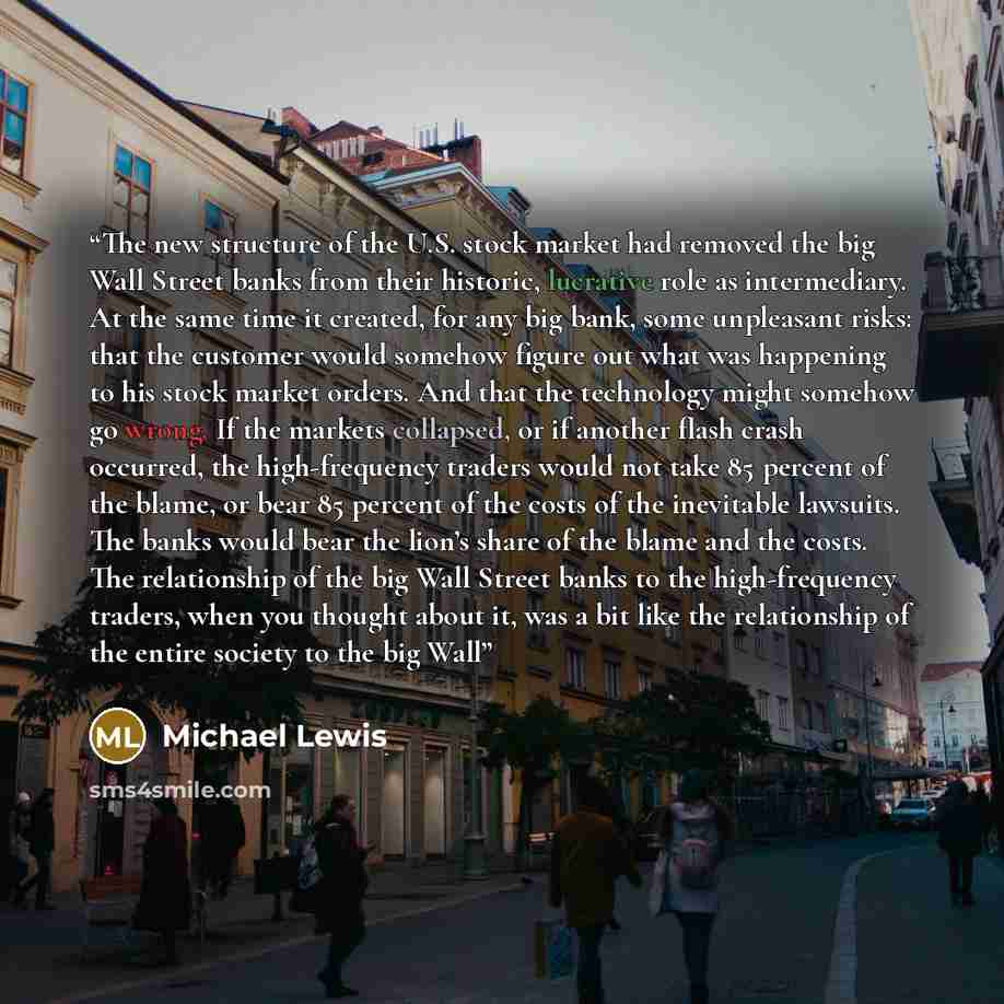 “The new structure of the U.S. stock market had removed the big Wall Street banks from their historic, lucrative role as intermediary. At the same time it created, for any big bank, some unpleasant risks: that the customer would somehow figure out what was happening to his stock market orders. And…” quote by Michael Lewis