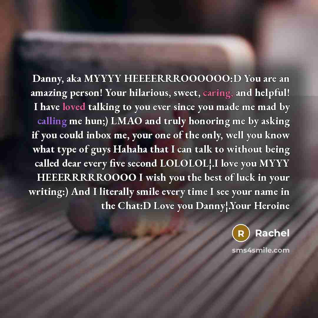 “Danny, aka MYYYY HEEEERRROOOOOO:D You are an amazing person! Your hilarious, sweet, caring, and helpful! I have loved talking to you ever since you made me mad by calling me hun;) LMAO and truly honoring me by asking if you could inbox me, your one of the only, well you know what type of guys…” quote by Rachel
