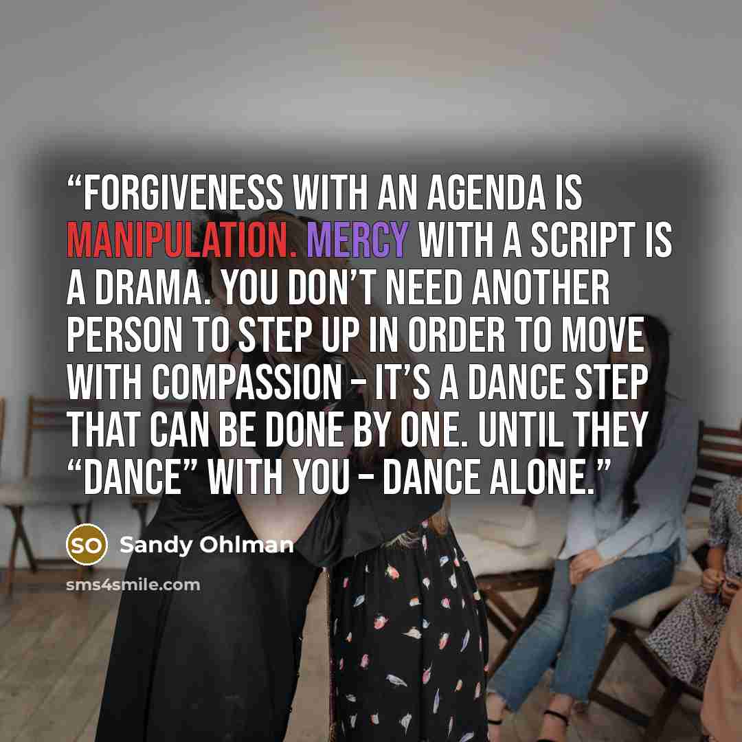 “Forgiveness with an agenda is manipulation. Mercy with a script is a drama. You don’t need another person to step up in order to move with compassion – it’s a dance step that can be done by one. Until they “dance” with you – dance alone.” quote by Sandy Ohlman