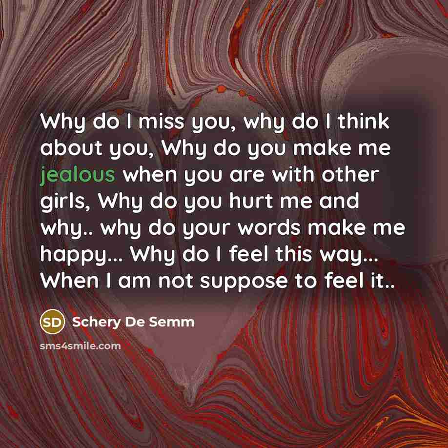 “Why do I miss you, why do I think about you, Why do you make me jealous when you are with other girls, Why do you hurt me and why.. why do your words make me happy... Why do I feel this way... When I am not suppose to feel it..” quote by Schery De Semm