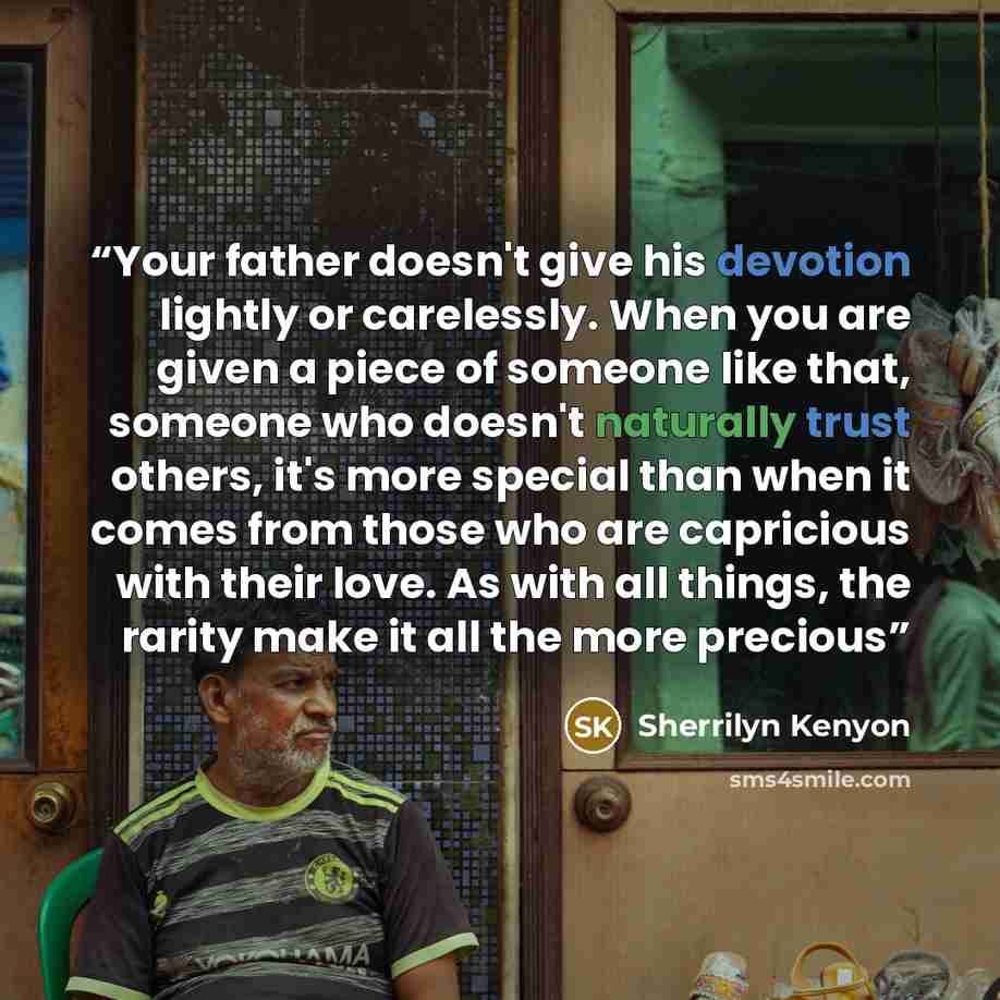 “Your father doesn't give his devotion lightly or carelessly. When you are given a piece of someone like that, someone who doesn't naturally trust others, it's more special than when it comes from those who are capricious with their love. As with all things, the rarity make it all the more precious” quote by Sherrilyn Kenyon
