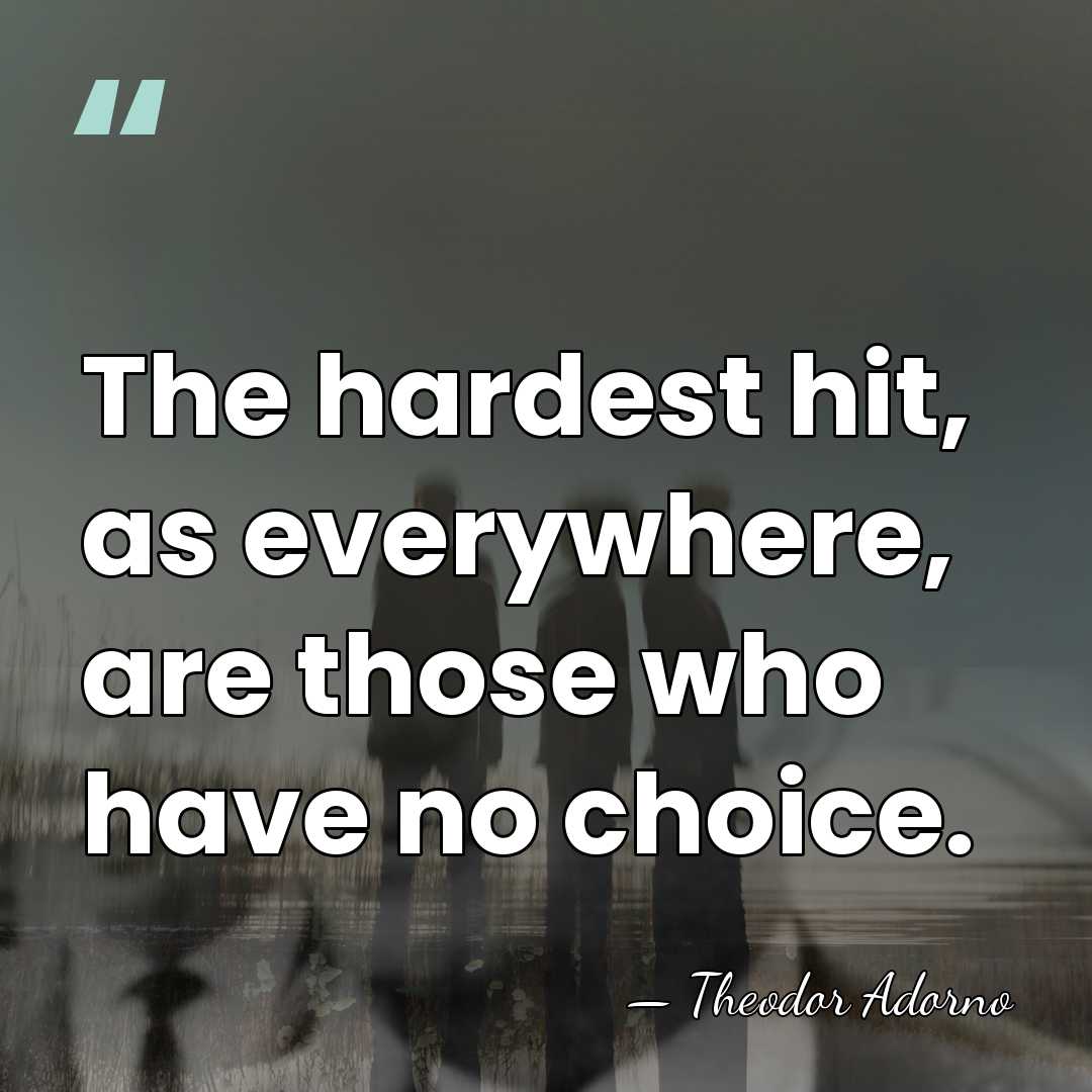 The hardest hit, as everywhere, are those who have no choice. - Theodor Adorno