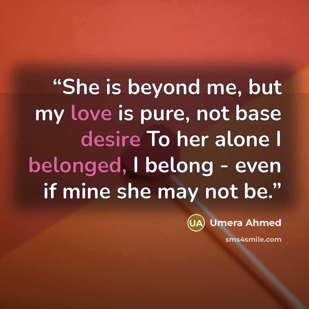 “She is beyond me, but my love is pure, not base desire To her alone I belonged, I belong - even if mine she may not be.” quote by Umera Ahmed