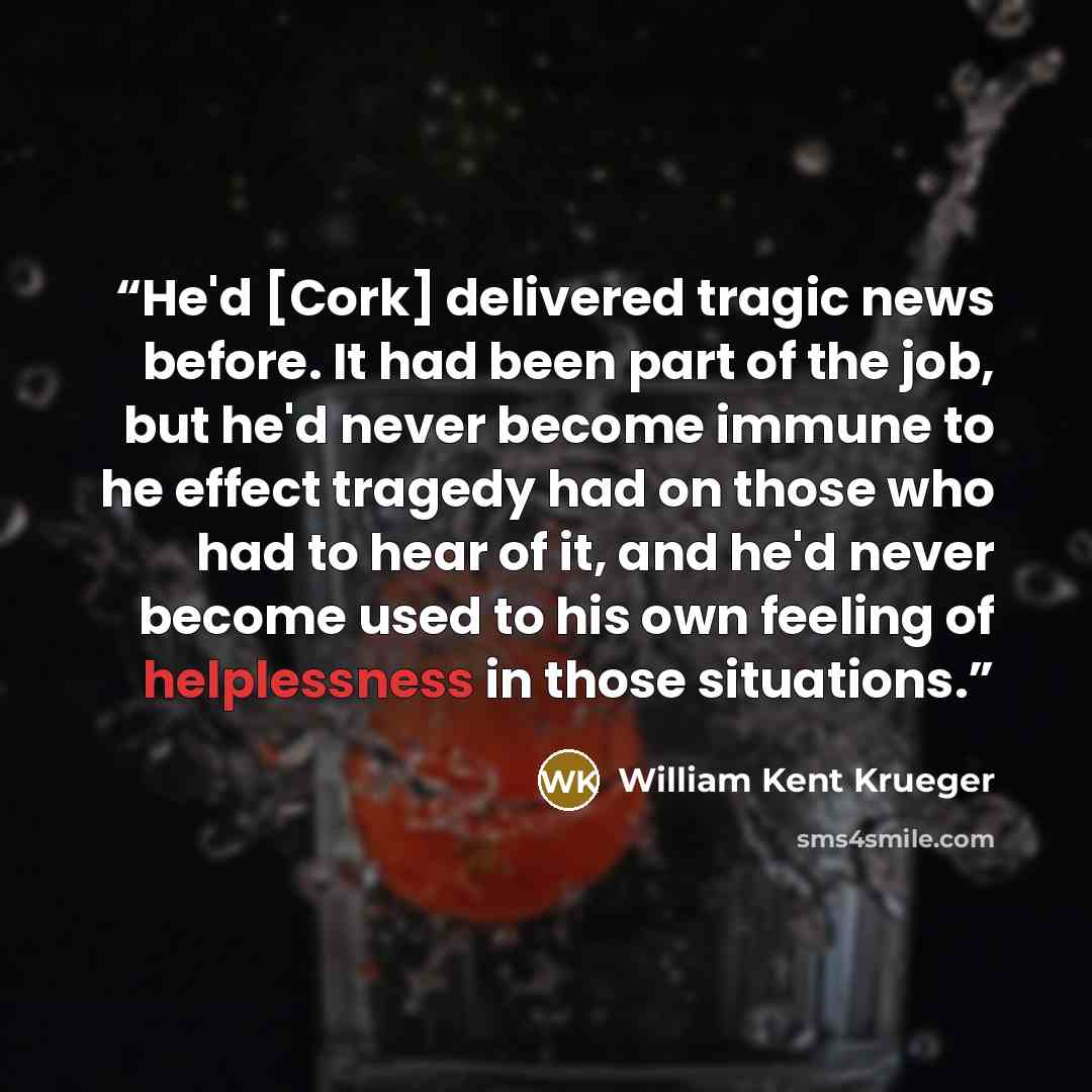 “He'd [Cork] delivered tragic news before. It had been part of the job, but he'd never become immune to he effect tragedy had on those who had to hear of it, and he'd never become used to his own feeling of helplessness in those situations.” quote by William Kent Krueger