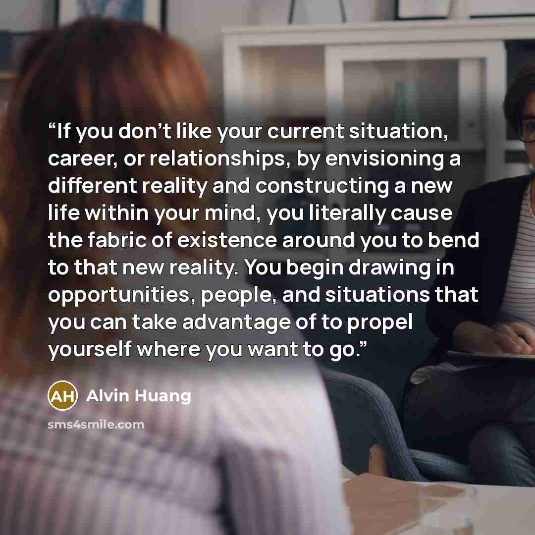“If you don’t like your current situation, career, or relationships, by envisioning a different reality and constructing a new life within your mind, you literally cause the fabric of existence around you to bend to that new reality. You begin drawing in opportunities, people, and situations that…” quote by Alvin Huang
