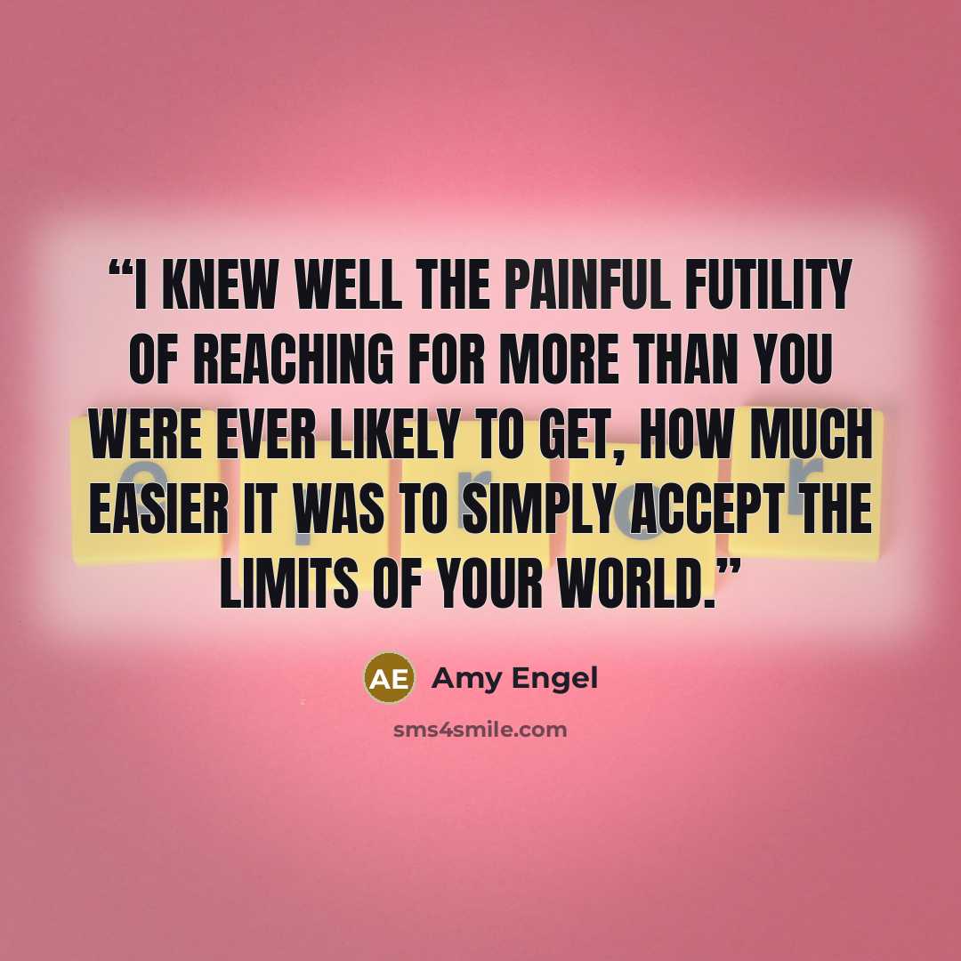 “I knew well the painful futility of reaching for more than you were ever likely to get, how much easier it was to simply accept the limits of your world.” quote by Amy Engel