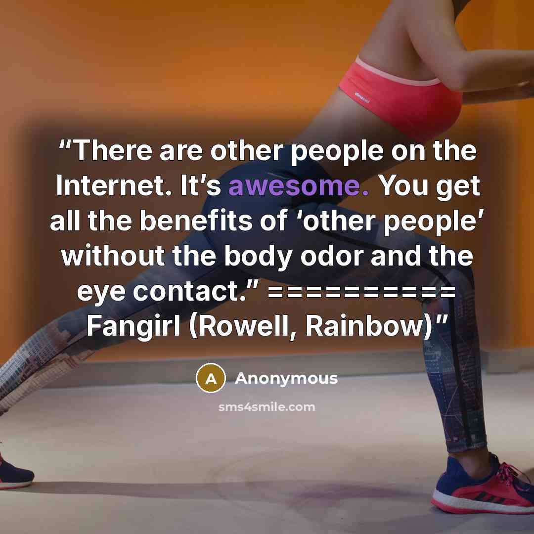 “There are other people on the Internet. It’s awesome. You get all the benefits of ‘other people’ without the body odor and the eye contact.” ========== Fangirl (Rowell, Rainbow)” quote by Anonymous