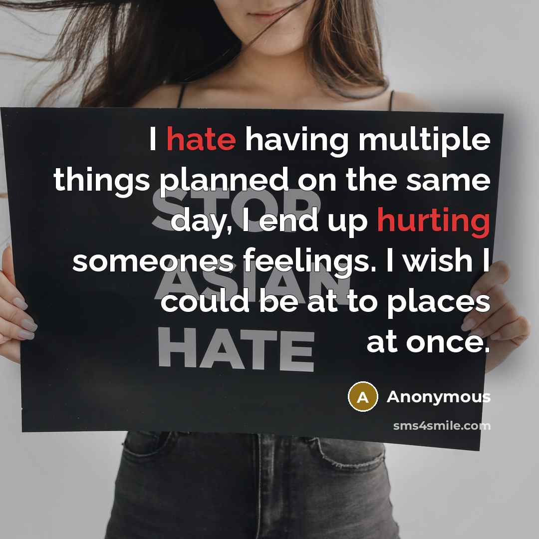“I hate having multiple things planned on the same day, I end up hurting someones feelings. I wish I could be at to places at once.” quote by Anonymous