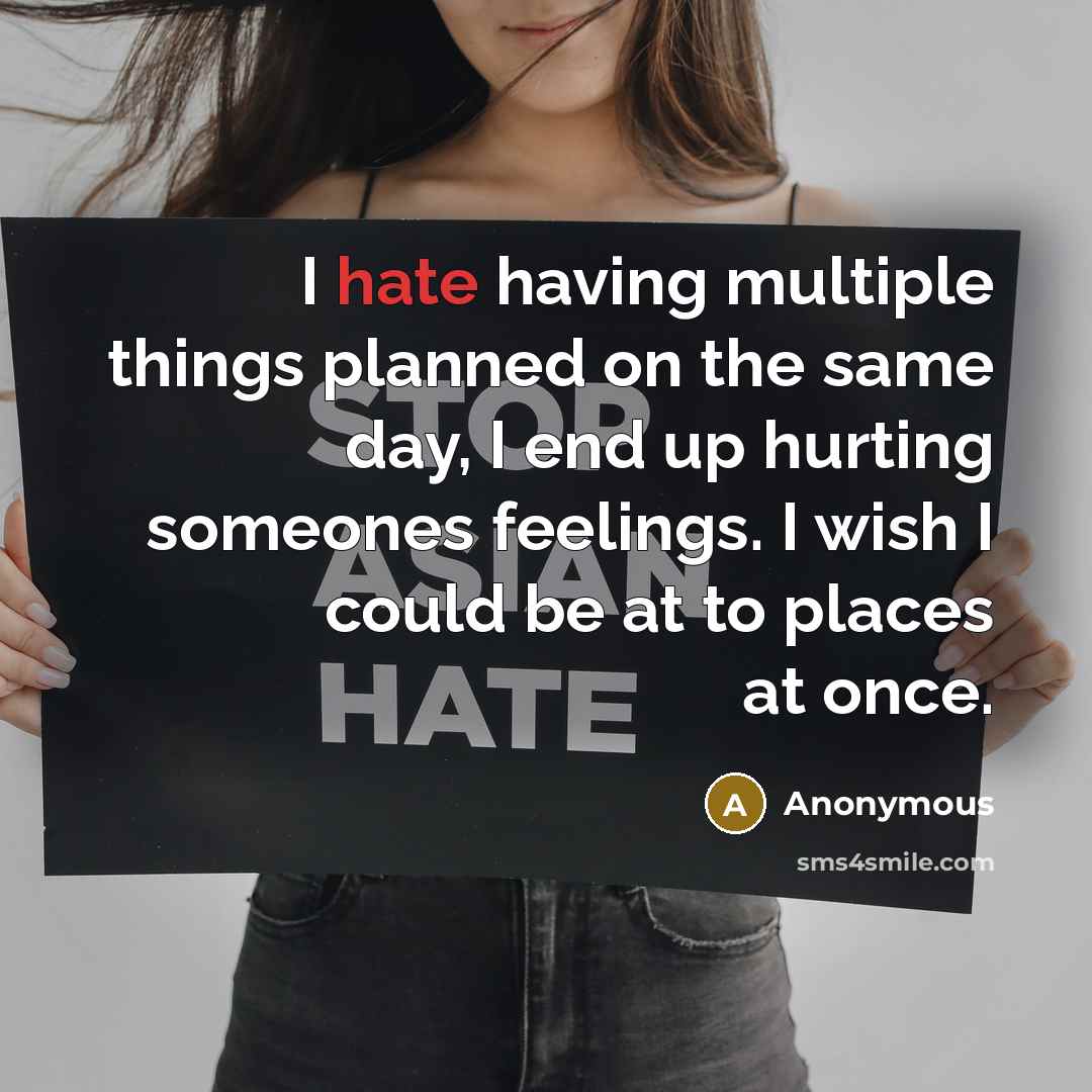 “I hate having multiple things planned on the same day, I end up hurting someones feelings. I wish I could be at to places at once.” quote by Anonymous