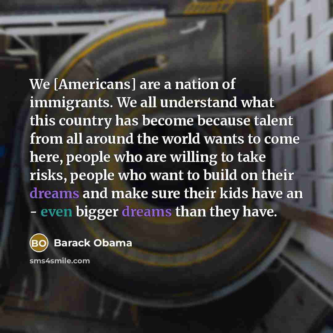 “We [Americans] are a nation of immigrants. We all understand what this country has become because talent from all around the world wants to come here, people who are willing to take risks, people who want to build on their dreams and make sure their kids have an - even bigger dreams than they have.” quote by Barack Obama