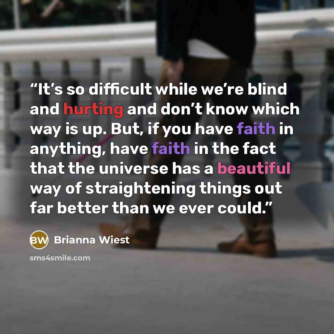 “It’s so difficult while we’re blind and hurting and don’t know which way is up. But, if you have faith in anything, have faith in the fact that the universe has a beautiful way of straightening things out far better than we ever could.” quote by Brianna Wiest