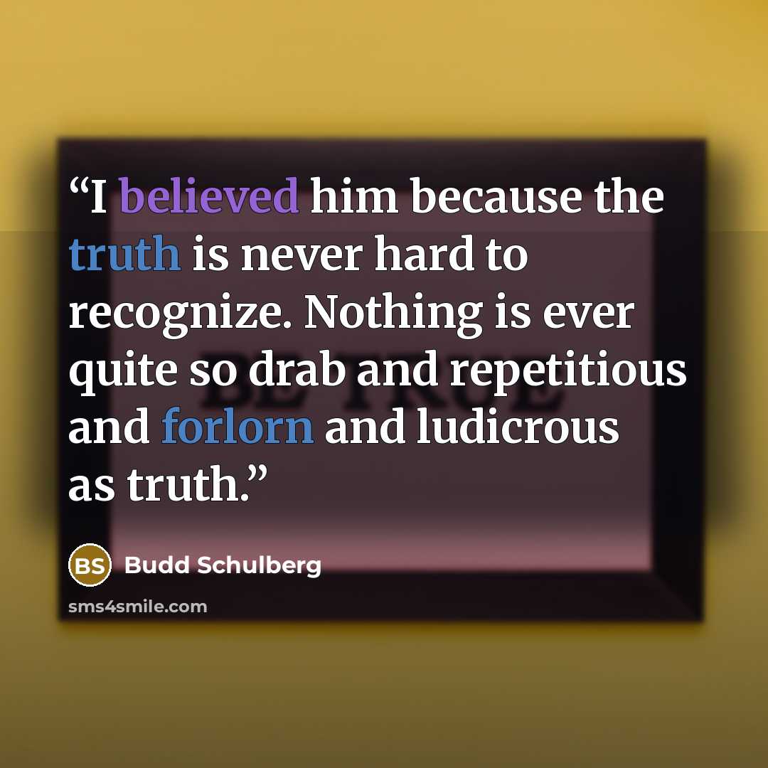 “I believed him because the truth is never hard to recognize. Nothing is ever quite so drab and repetitious and forlorn and ludicrous as truth.” quote by Budd Schulberg