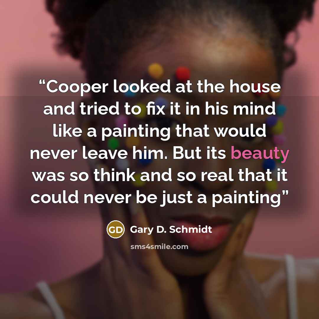 “Cooper looked at the house and tried to fix it in his mind like a painting that would never leave him. But its beauty was so think and so real that it could never be just a painting” quote by Gary D. Schmidt