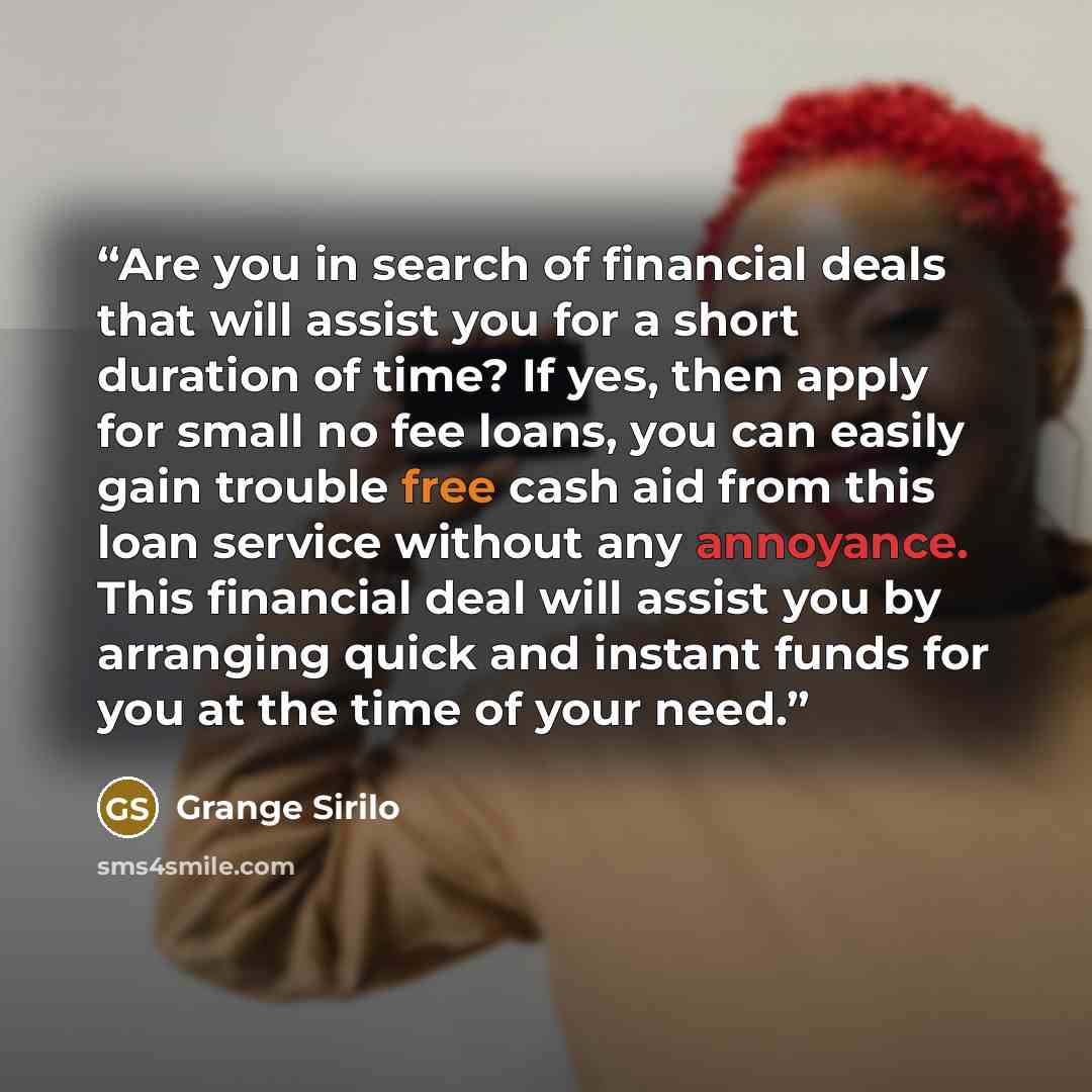 “Are you in search of financial deals that will assist you for a short duration of time? If yes, then apply for small no fee loans, you can easily gain trouble free cash aid from this loan service without any annoyance. This financial deal will assist you by arranging quick and instant funds for…” quote by Grange Sirilo