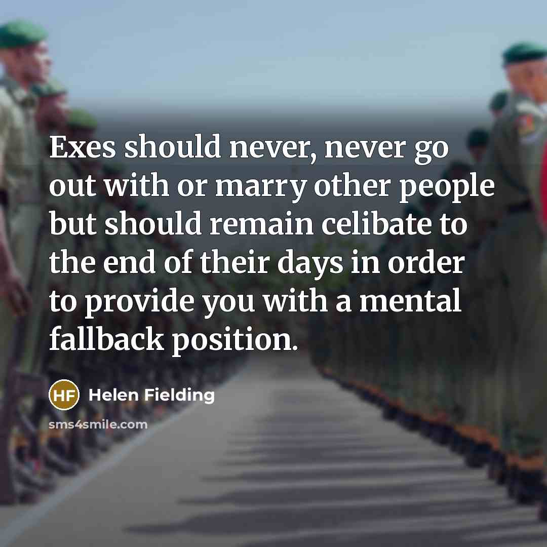 “Exes should never, never go out with or marry other people but should remain celibate to the end of their days in order to provide you with a mental fallback position.” quote by Helen Fielding
