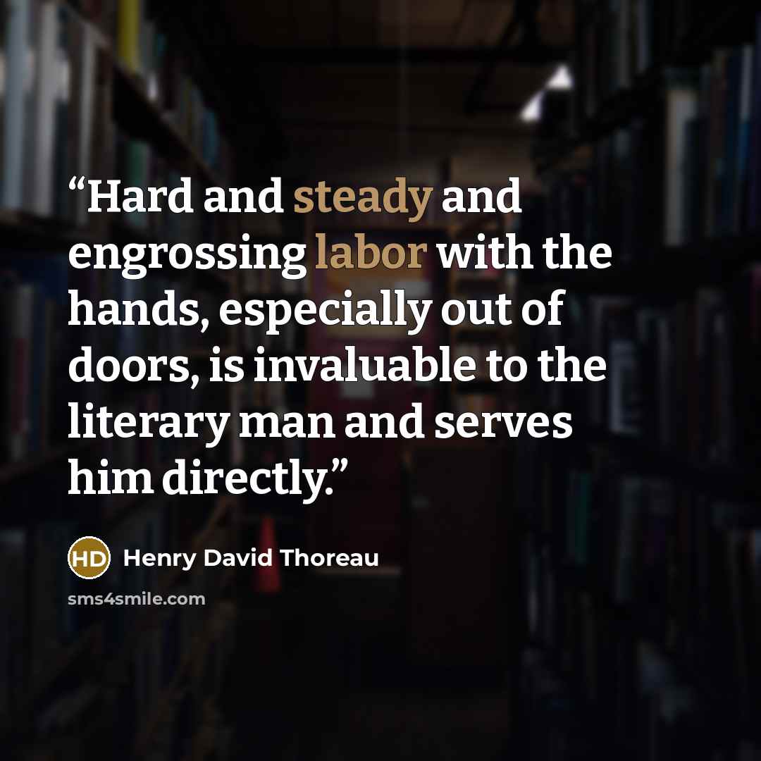 “Hard and steady and engrossing labor with the hands, especially out of doors, is invaluable to the literary man and serves him directly.” quote by Henry David Thoreau
